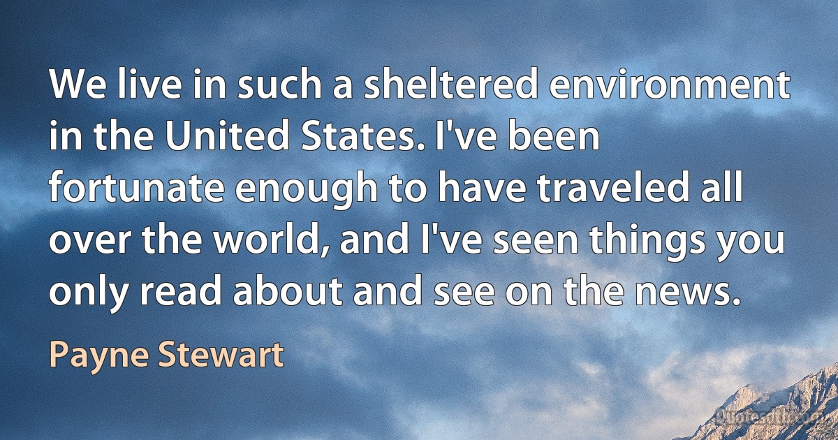 We live in such a sheltered environment in the United States. I've been fortunate enough to have traveled all over the world, and I've seen things you only read about and see on the news. (Payne Stewart)