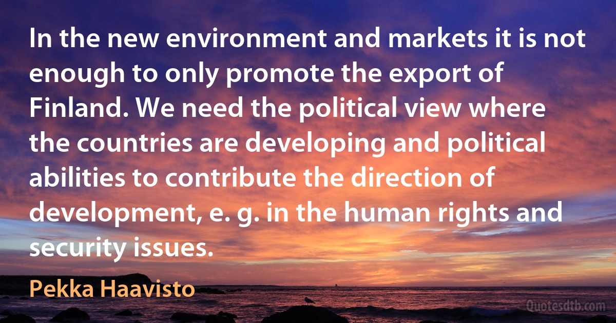 In the new environment and markets it is not enough to only promote the export of Finland. We need the political view where the countries are developing and political abilities to contribute the direction of development, e. g. in the human rights and security issues. (Pekka Haavisto)