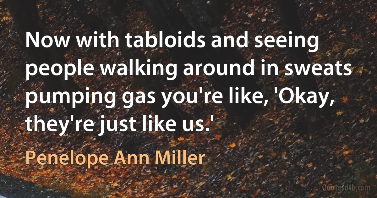 Now with tabloids and seeing people walking around in sweats pumping gas you're like, 'Okay, they're just like us.' (Penelope Ann Miller)