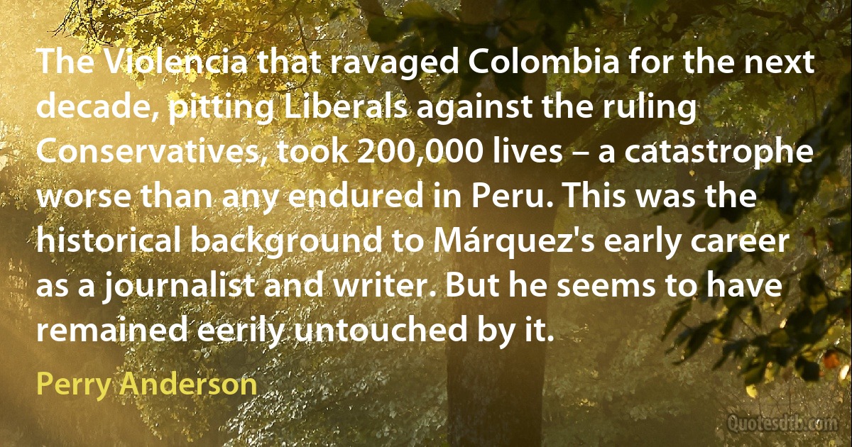 The Violencia that ravaged Colombia for the next decade, pitting Liberals against the ruling Conservatives, took 200,000 lives – a catastrophe worse than any endured in Peru. This was the historical background to Márquez's early career as a journalist and writer. But he seems to have remained eerily untouched by it. (Perry Anderson)