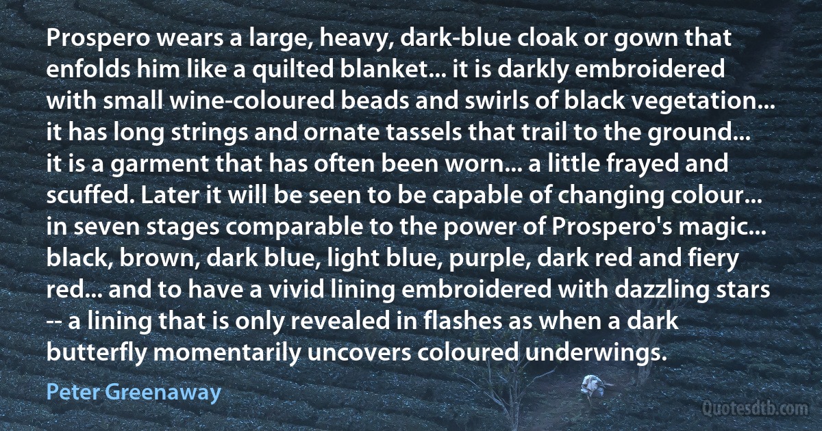 Prospero wears a large, heavy, dark-blue cloak or gown that enfolds him like a quilted blanket... it is darkly embroidered with small wine-coloured beads and swirls of black vegetation... it has long strings and ornate tassels that trail to the ground... it is a garment that has often been worn... a little frayed and scuffed. Later it will be seen to be capable of changing colour... in seven stages comparable to the power of Prospero's magic... black, brown, dark blue, light blue, purple, dark red and fiery red... and to have a vivid lining embroidered with dazzling stars -- a lining that is only revealed in flashes as when a dark butterfly momentarily uncovers coloured underwings. (Peter Greenaway)