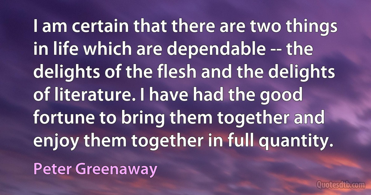 I am certain that there are two things in life which are dependable -- the delights of the flesh and the delights of literature. I have had the good fortune to bring them together and enjoy them together in full quantity. (Peter Greenaway)