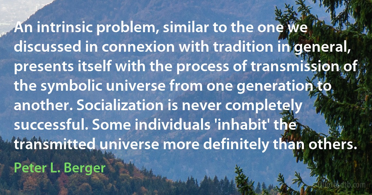 An intrinsic problem, similar to the one we discussed in connexion with tradition in general, presents itself with the process of transmission of the symbolic universe from one generation to another. Socialization is never completely successful. Some individuals 'inhabit' the transmitted universe more definitely than others. (Peter L. Berger)