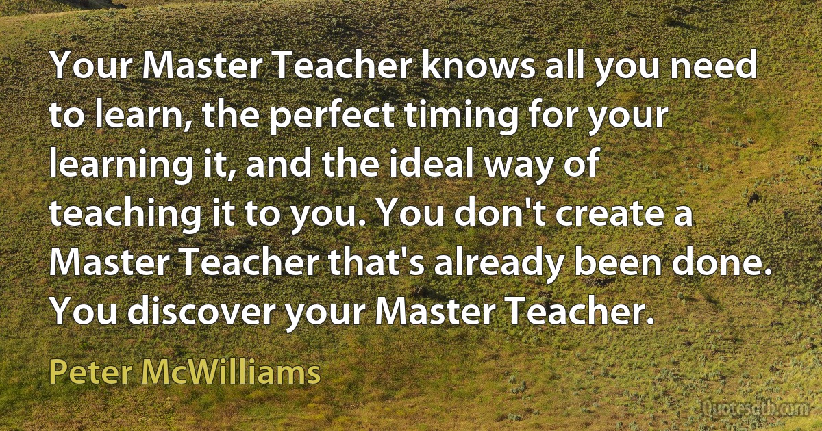 Your Master Teacher knows all you need to learn, the perfect timing for your learning it, and the ideal way of teaching it to you. You don't create a Master Teacher that's already been done. You discover your Master Teacher. (Peter McWilliams)