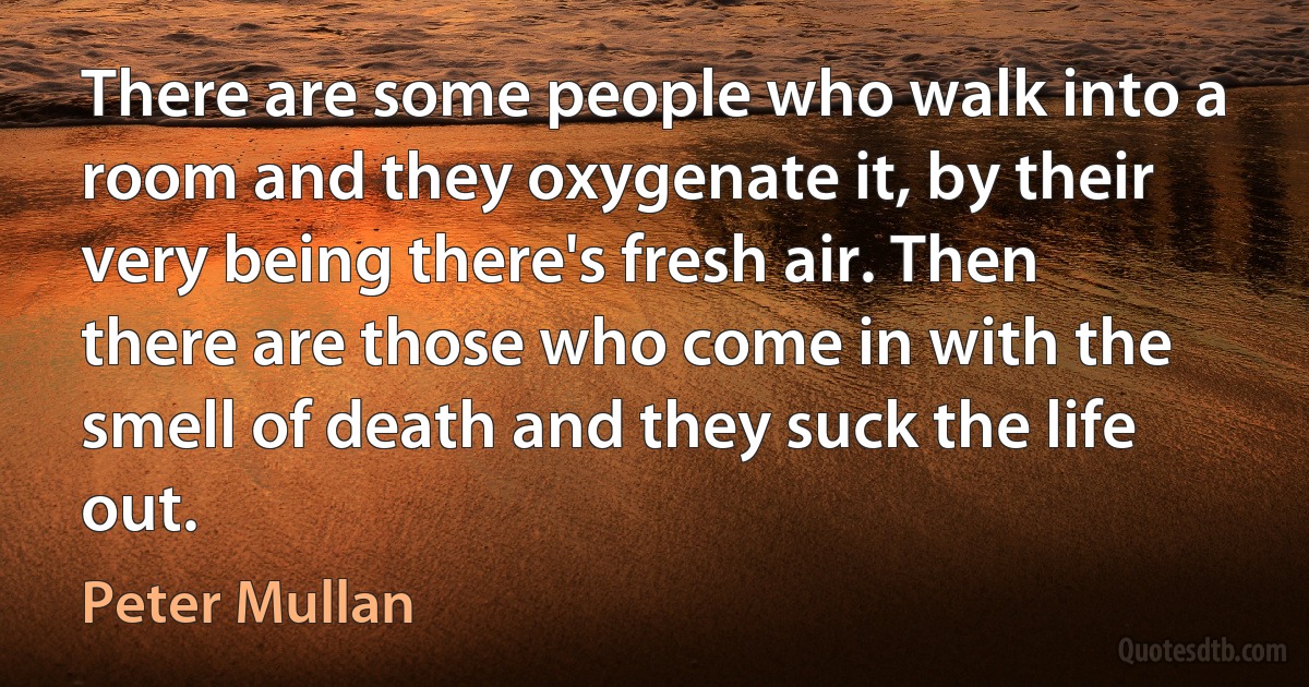 There are some people who walk into a room and they oxygenate it, by their very being there's fresh air. Then there are those who come in with the smell of death and they suck the life out. (Peter Mullan)