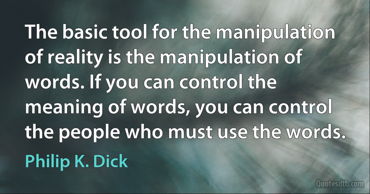 The basic tool for the manipulation of reality is the manipulation of words. If you can control the meaning of words, you can control the people who must use the words. (Philip K. Dick)