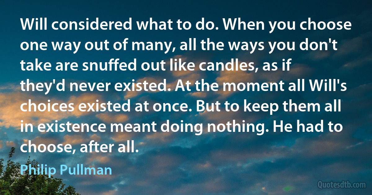 Will considered what to do. When you choose one way out of many, all the ways you don't take are snuffed out like candles, as if they'd never existed. At the moment all Will's choices existed at once. But to keep them all in existence meant doing nothing. He had to choose, after all. (Philip Pullman)