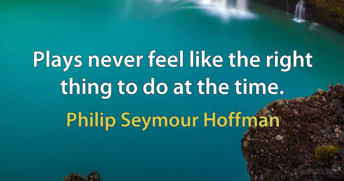 Plays never feel like the right thing to do at the time. (Philip Seymour Hoffman)