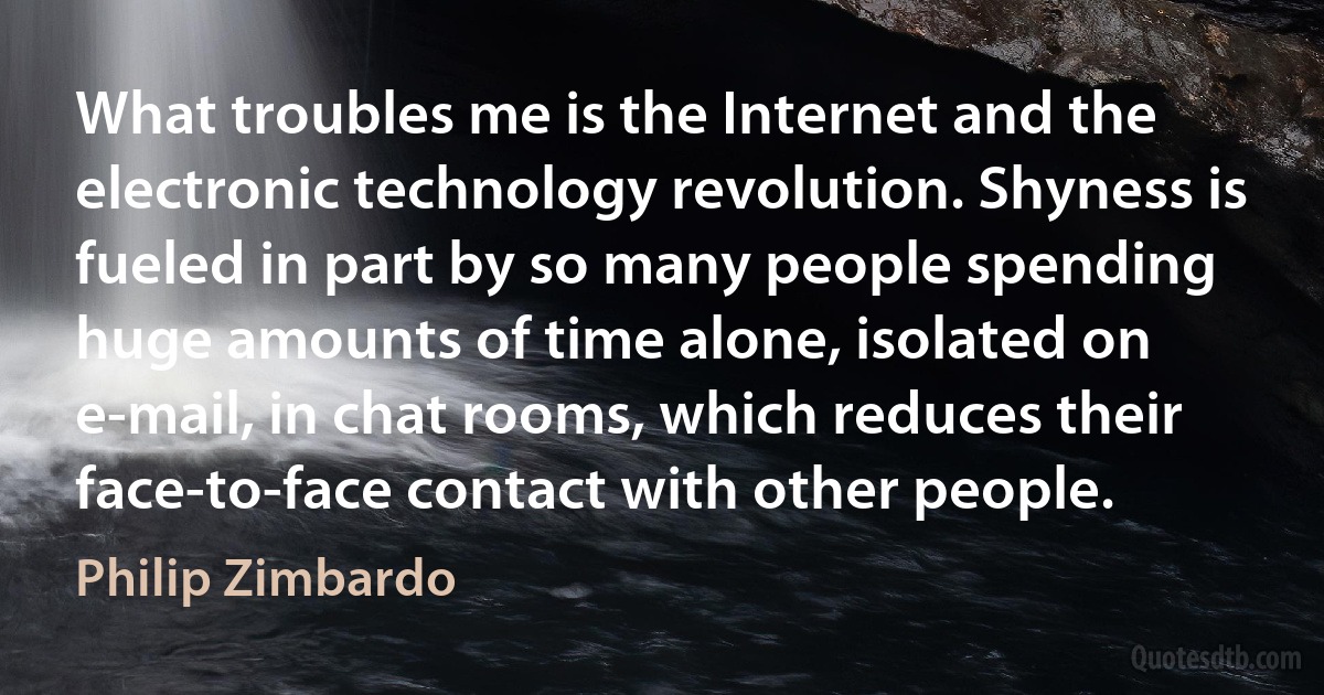 What troubles me is the Internet and the electronic technology revolution. Shyness is fueled in part by so many people spending huge amounts of time alone, isolated on e-mail, in chat rooms, which reduces their face-to-face contact with other people. (Philip Zimbardo)