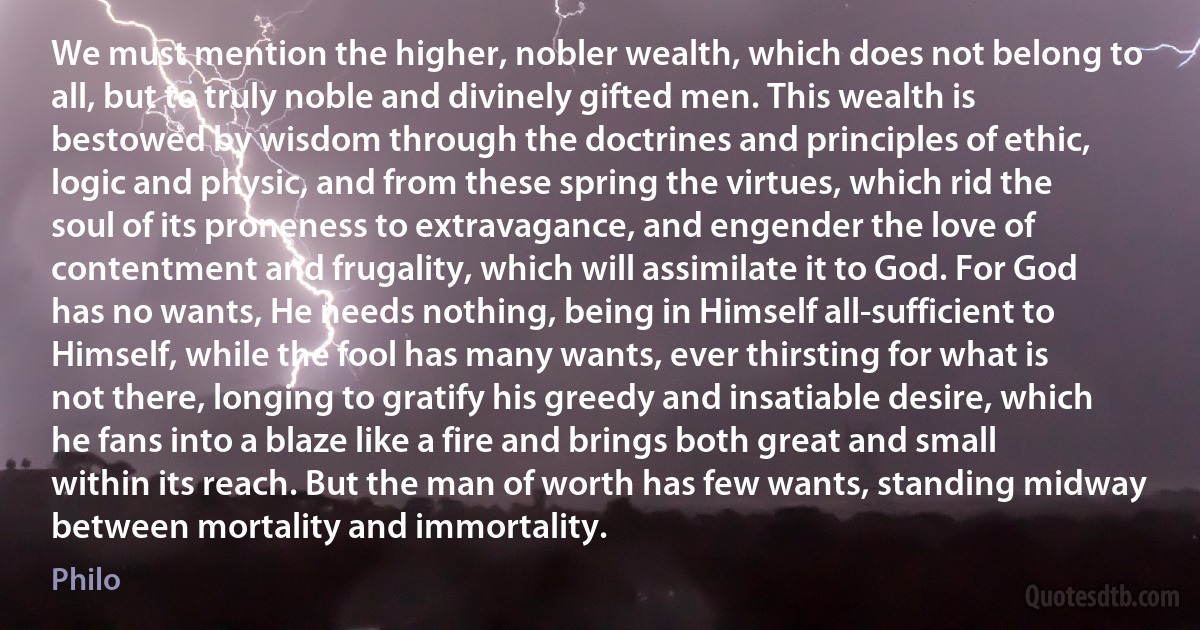 We must mention the higher, nobler wealth, which does not belong to all, but to truly noble and divinely gifted men. This wealth is bestowed by wisdom through the doctrines and principles of ethic, logic and physic, and from these spring the virtues, which rid the soul of its proneness to extravagance, and engender the love of contentment and frugality, which will assimilate it to God. For God has no wants, He needs nothing, being in Himself all-sufficient to Himself, while the fool has many wants, ever thirsting for what is not there, longing to gratify his greedy and insatiable desire, which he fans into a blaze like a fire and brings both great and small within its reach. But the man of worth has few wants, standing midway between mortality and immortality. (Philo)