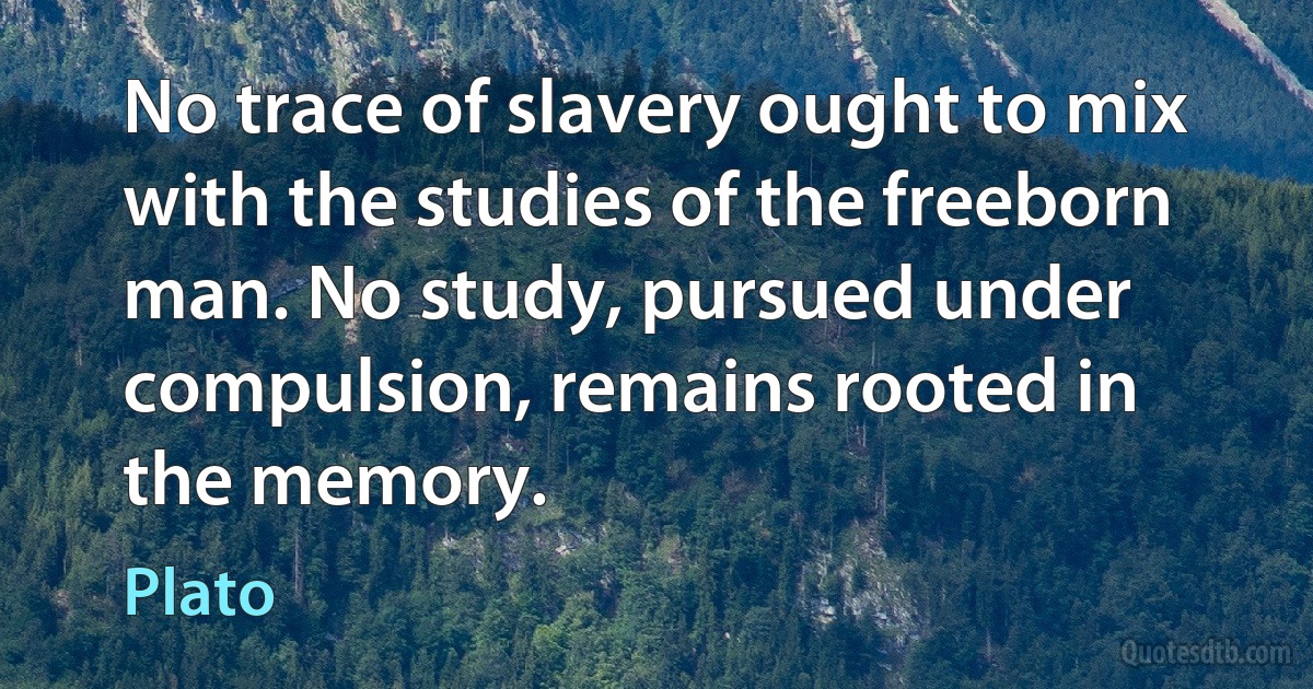 No trace of slavery ought to mix with the studies of the freeborn man. No study, pursued under compulsion, remains rooted in the memory. (Plato)