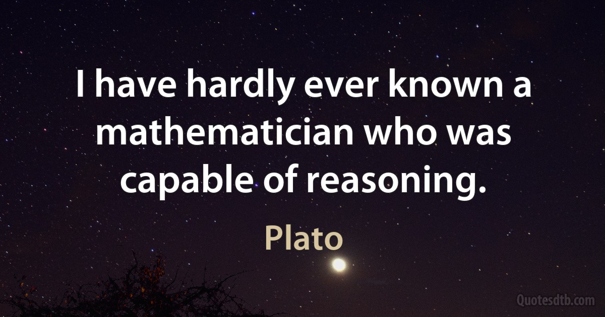 I have hardly ever known a mathematician who was capable of reasoning. (Plato)