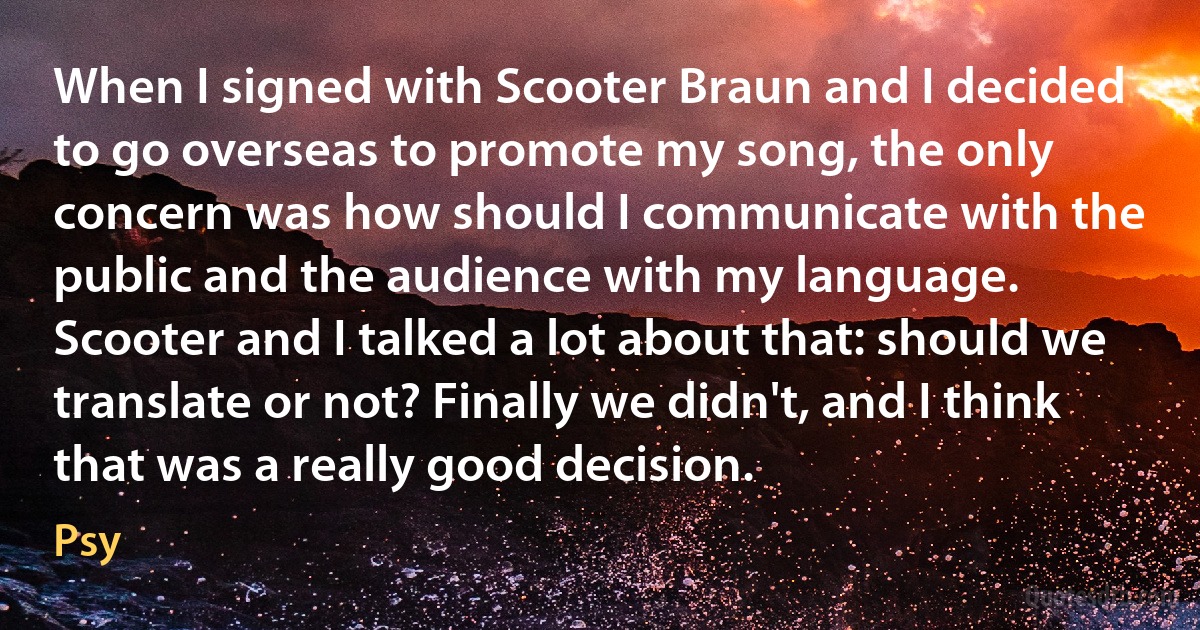 When I signed with Scooter Braun and I decided to go overseas to promote my song, the only concern was how should I communicate with the public and the audience with my language. Scooter and I talked a lot about that: should we translate or not? Finally we didn't, and I think that was a really good decision. (Psy)