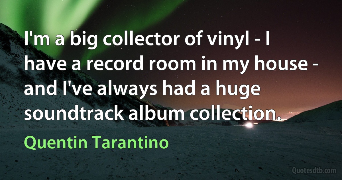 I'm a big collector of vinyl - I have a record room in my house - and I've always had a huge soundtrack album collection. (Quentin Tarantino)