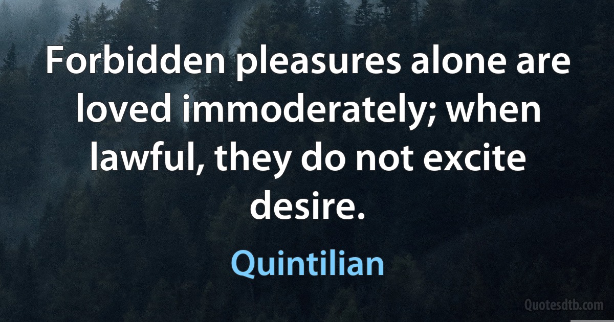 Forbidden pleasures alone are loved immoderately; when lawful, they do not excite desire. (Quintilian)