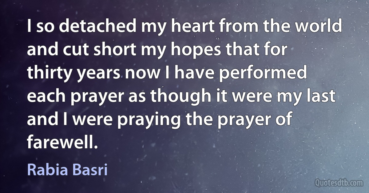 I so detached my heart from the world and cut short my hopes that for thirty years now I have performed each prayer as though it were my last and I were praying the prayer of farewell. (Rabia Basri)