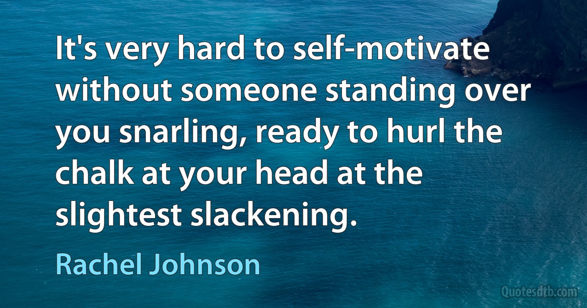 It's very hard to self-motivate without someone standing over you snarling, ready to hurl the chalk at your head at the slightest slackening. (Rachel Johnson)