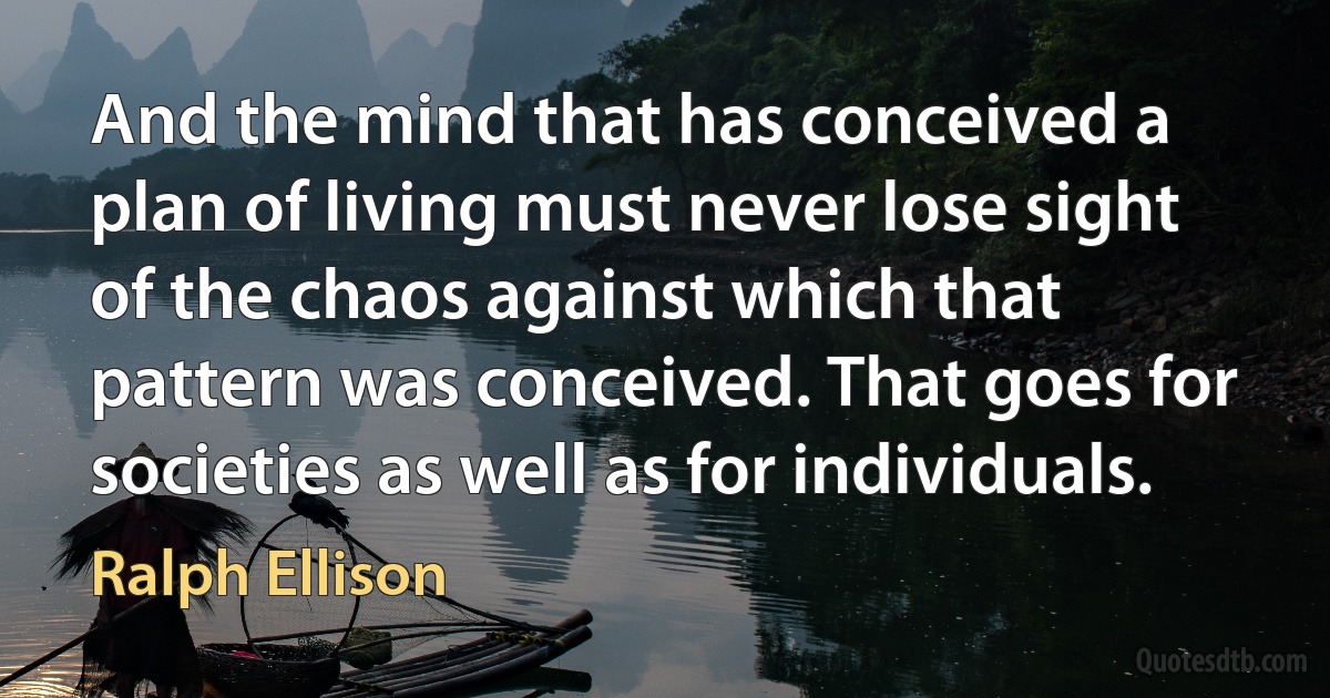 And the mind that has conceived a plan of living must never lose sight of the chaos against which that pattern was conceived. That goes for societies as well as for individuals. (Ralph Ellison)