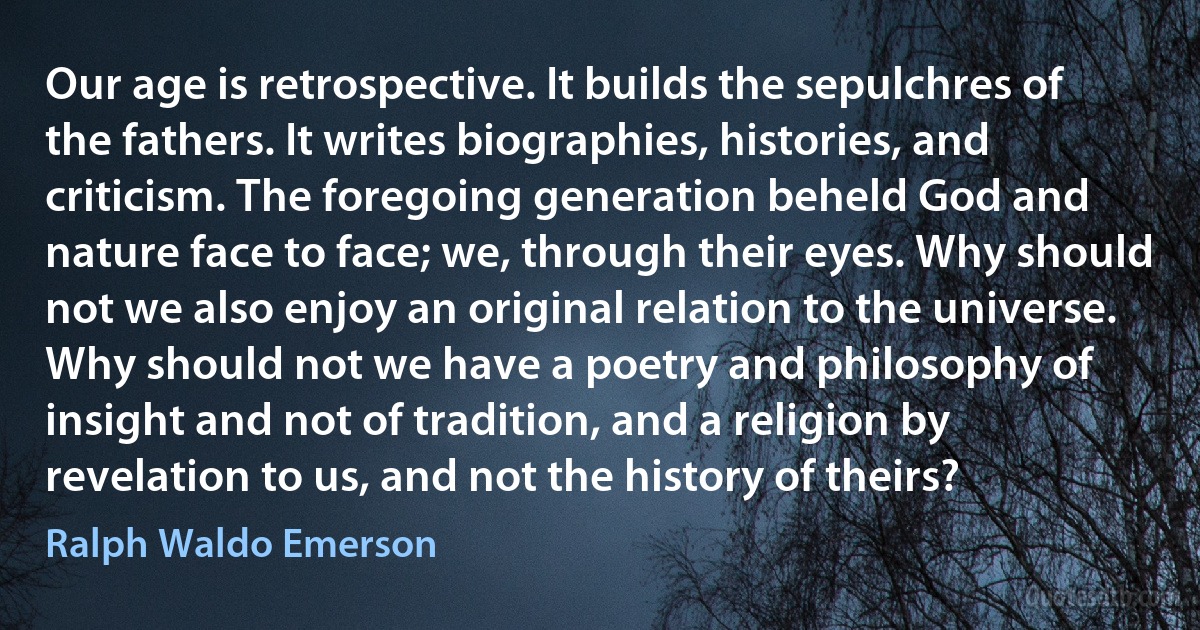 Our age is retrospective. It builds the sepulchres of the fathers. It writes biographies, histories, and criticism. The foregoing generation beheld God and nature face to face; we, through their eyes. Why should not we also enjoy an original relation to the universe. Why should not we have a poetry and philosophy of insight and not of tradition, and a religion by revelation to us, and not the history of theirs? (Ralph Waldo Emerson)