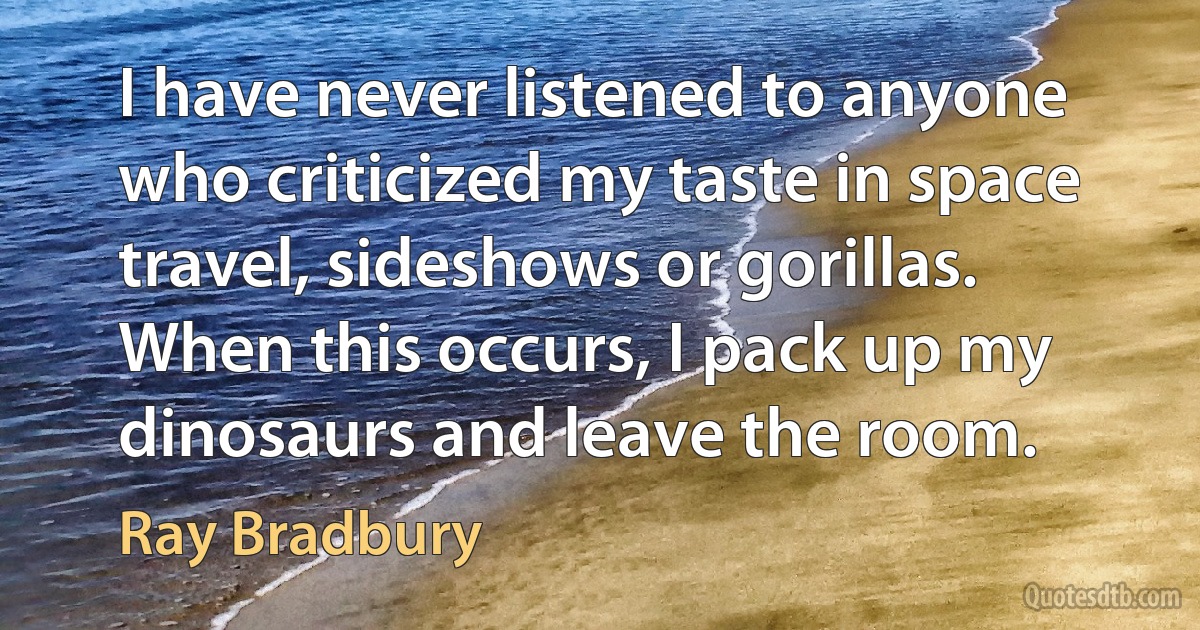 I have never listened to anyone who criticized my taste in space travel, sideshows or gorillas. When this occurs, I pack up my dinosaurs and leave the room. (Ray Bradbury)