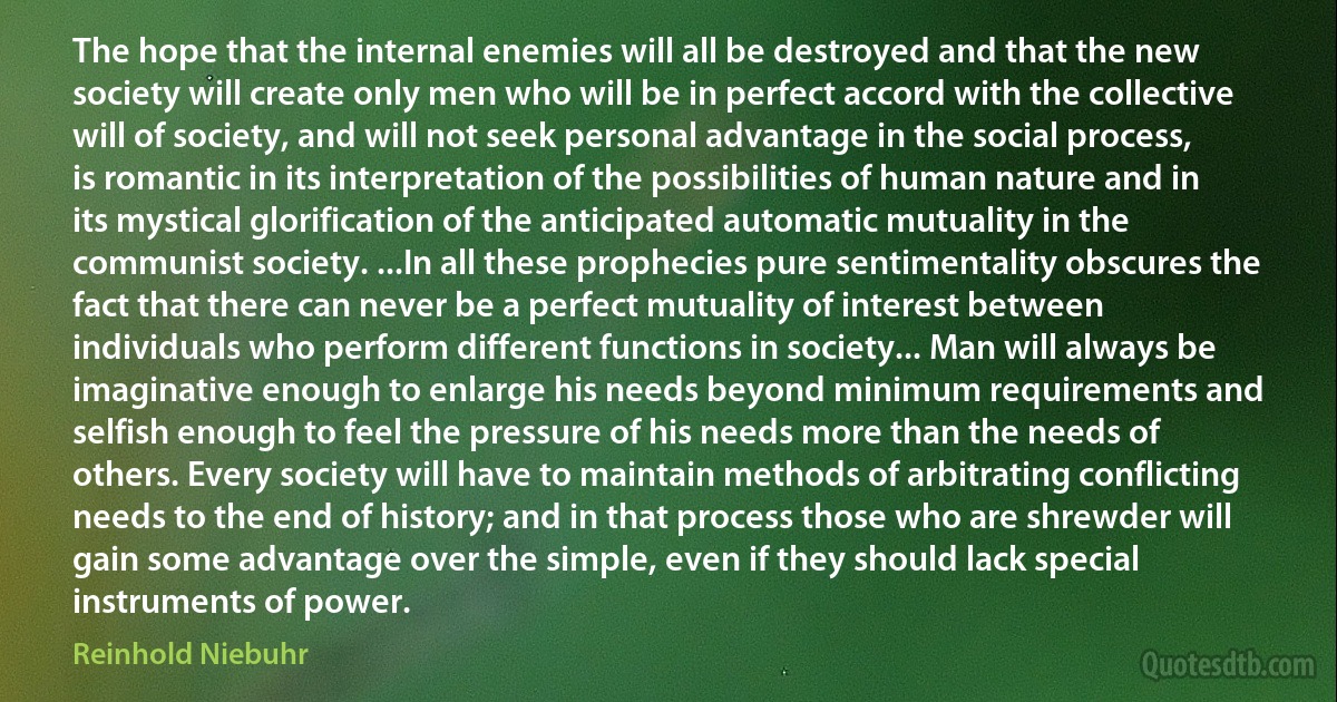 The hope that the internal enemies will all be destroyed and that the new society will create only men who will be in perfect accord with the collective will of society, and will not seek personal advantage in the social process, is romantic in its interpretation of the possibilities of human nature and in its mystical glorification of the anticipated automatic mutuality in the communist society. ...In all these prophecies pure sentimentality obscures the fact that there can never be a perfect mutuality of interest between individuals who perform different functions in society... Man will always be imaginative enough to enlarge his needs beyond minimum requirements and selfish enough to feel the pressure of his needs more than the needs of others. Every society will have to maintain methods of arbitrating conflicting needs to the end of history; and in that process those who are shrewder will gain some advantage over the simple, even if they should lack special instruments of power. (Reinhold Niebuhr)