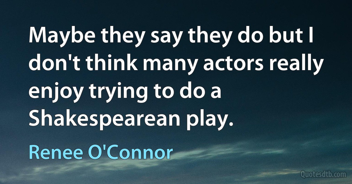 Maybe they say they do but I don't think many actors really enjoy trying to do a Shakespearean play. (Renee O'Connor)