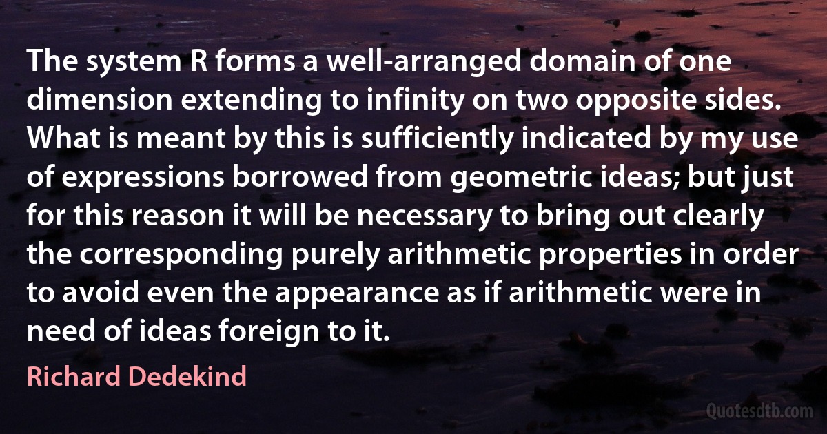 The system R forms a well-arranged domain of one dimension extending to infinity on two opposite sides. What is meant by this is sufficiently indicated by my use of expressions borrowed from geometric ideas; but just for this reason it will be necessary to bring out clearly the corresponding purely arithmetic properties in order to avoid even the appearance as if arithmetic were in need of ideas foreign to it. (Richard Dedekind)