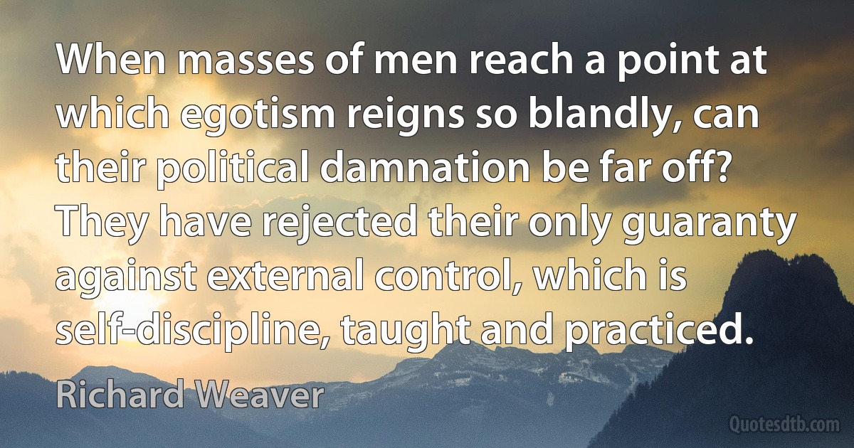 When masses of men reach a point at which egotism reigns so blandly, can their political damnation be far off? They have rejected their only guaranty against external control, which is self-discipline, taught and practiced. (Richard Weaver)