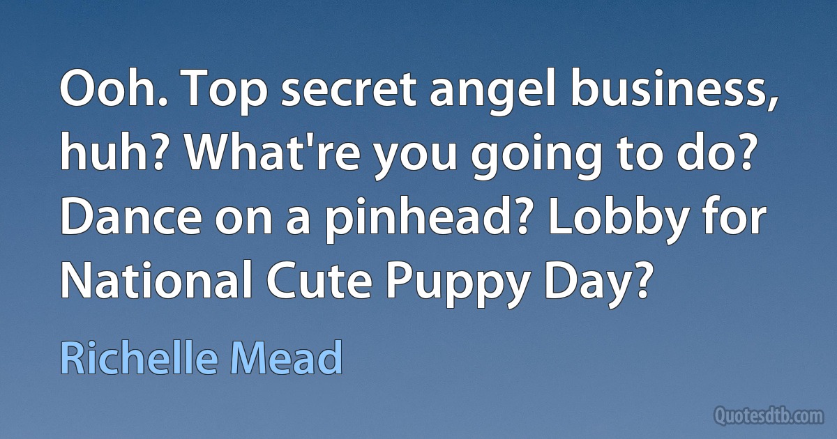 Ooh. Top secret angel business, huh? What're you going to do? Dance on a pinhead? Lobby for National Cute Puppy Day? (Richelle Mead)