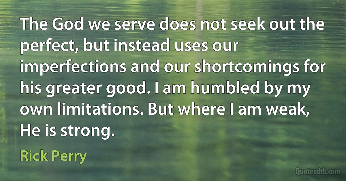 The God we serve does not seek out the perfect, but instead uses our imperfections and our shortcomings for his greater good. I am humbled by my own limitations. But where I am weak, He is strong. (Rick Perry)