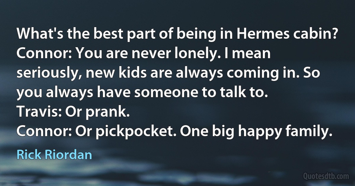 What's the best part of being in Hermes cabin?
Connor: You are never lonely. I mean seriously, new kids are always coming in. So you always have someone to talk to.
Travis: Or prank.
Connor: Or pickpocket. One big happy family. (Rick Riordan)