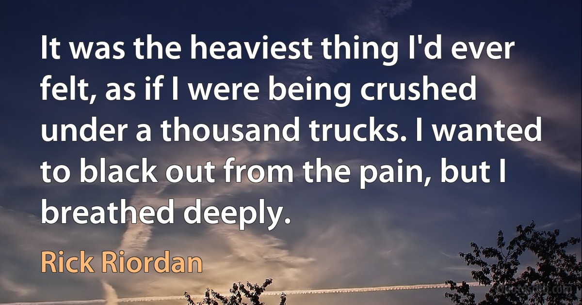 It was the heaviest thing I'd ever felt, as if I were being crushed under a thousand trucks. I wanted to black out from the pain, but I breathed deeply. (Rick Riordan)