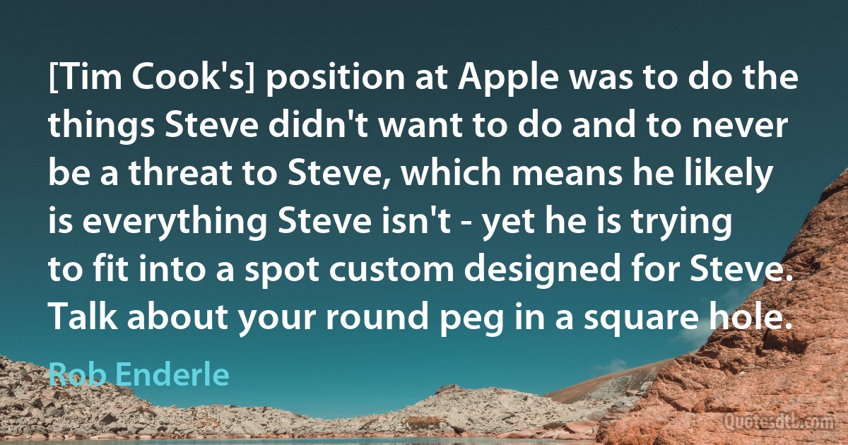 [Tim Cook's] position at Apple was to do the things Steve didn't want to do and to never be a threat to Steve, which means he likely is everything Steve isn't - yet he is trying to fit into a spot custom designed for Steve. Talk about your round peg in a square hole. (Rob Enderle)