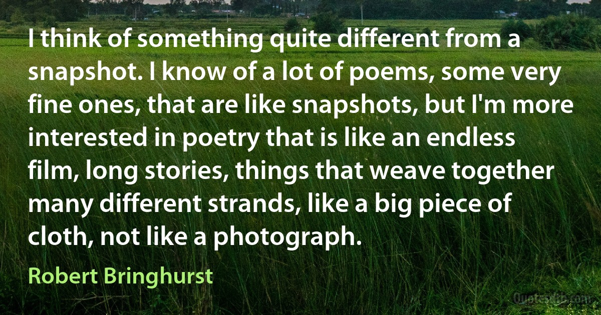 I think of something quite different from a snapshot. I know of a lot of poems, some very fine ones, that are like snapshots, but I'm more interested in poetry that is like an endless film, long stories, things that weave together many different strands, like a big piece of cloth, not like a photograph. (Robert Bringhurst)