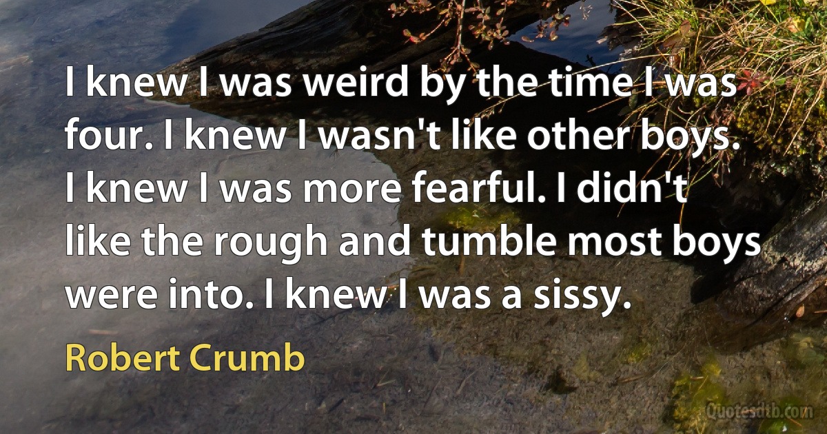 I knew I was weird by the time I was four. I knew I wasn't like other boys. I knew I was more fearful. I didn't like the rough and tumble most boys were into. I knew I was a sissy. (Robert Crumb)