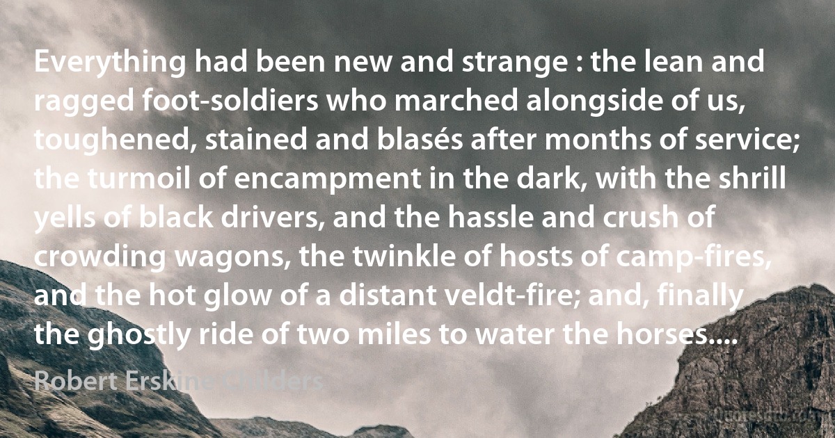 Everything had been new and strange : the lean and ragged foot-soldiers who marched alongside of us, toughened, stained and blasés after months of service; the turmoil of encampment in the dark, with the shrill yells of black drivers, and the hassle and crush of crowding wagons, the twinkle of hosts of camp-fires, and the hot glow of a distant veldt-fire; and, finally the ghostly ride of two miles to water the horses.... (Robert Erskine Childers)