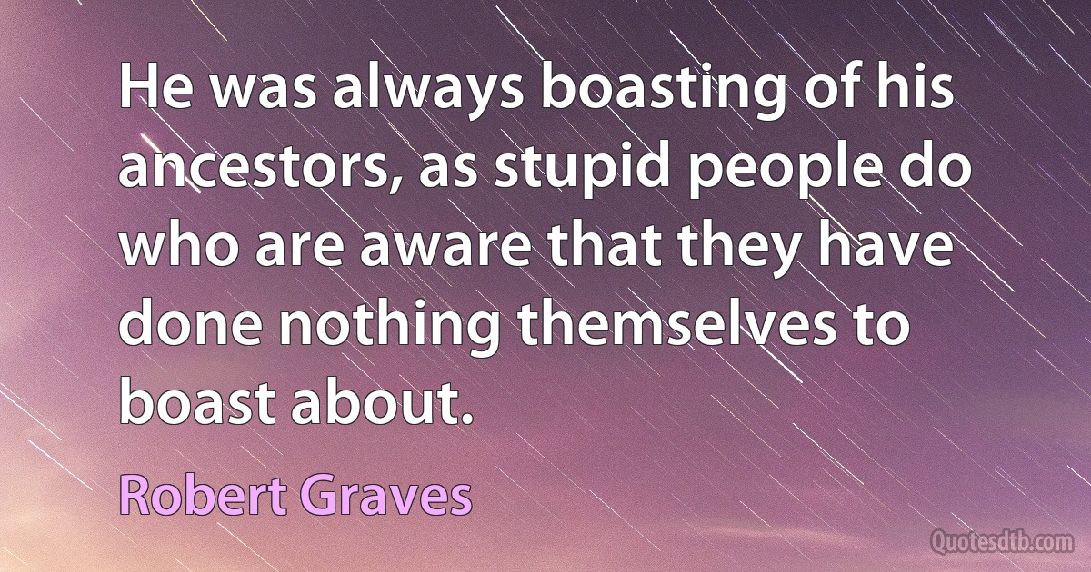 He was always boasting of his ancestors, as stupid people do who are aware that they have done nothing themselves to boast about. (Robert Graves)