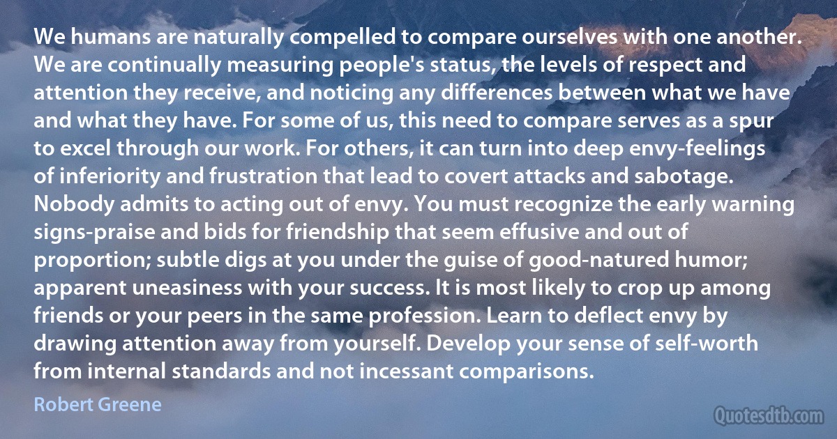 We humans are naturally compelled to compare ourselves with one another. We are continually measuring people's status, the levels of respect and attention they receive, and noticing any differences between what we have and what they have. For some of us, this need to compare serves as a spur to excel through our work. For others, it can turn into deep envy-feelings of inferiority and frustration that lead to covert attacks and sabotage. Nobody admits to acting out of envy. You must recognize the early warning signs-praise and bids for friendship that seem effusive and out of proportion; subtle digs at you under the guise of good-natured humor; apparent uneasiness with your success. It is most likely to crop up among friends or your peers in the same profession. Learn to deflect envy by drawing attention away from yourself. Develop your sense of self-worth from internal standards and not incessant comparisons. (Robert Greene)