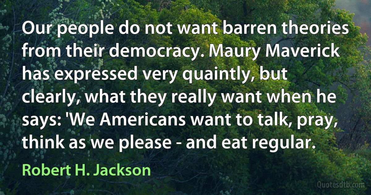 Our people do not want barren theories from their democracy. Maury Maverick has expressed very quaintly, but clearly, what they really want when he says: 'We Americans want to talk, pray, think as we please - and eat regular. (Robert H. Jackson)