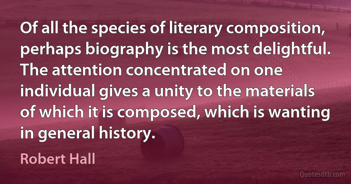 Of all the species of literary composition, perhaps biography is the most delightful. The attention concentrated on one individual gives a unity to the materials of which it is composed, which is wanting in general history. (Robert Hall)