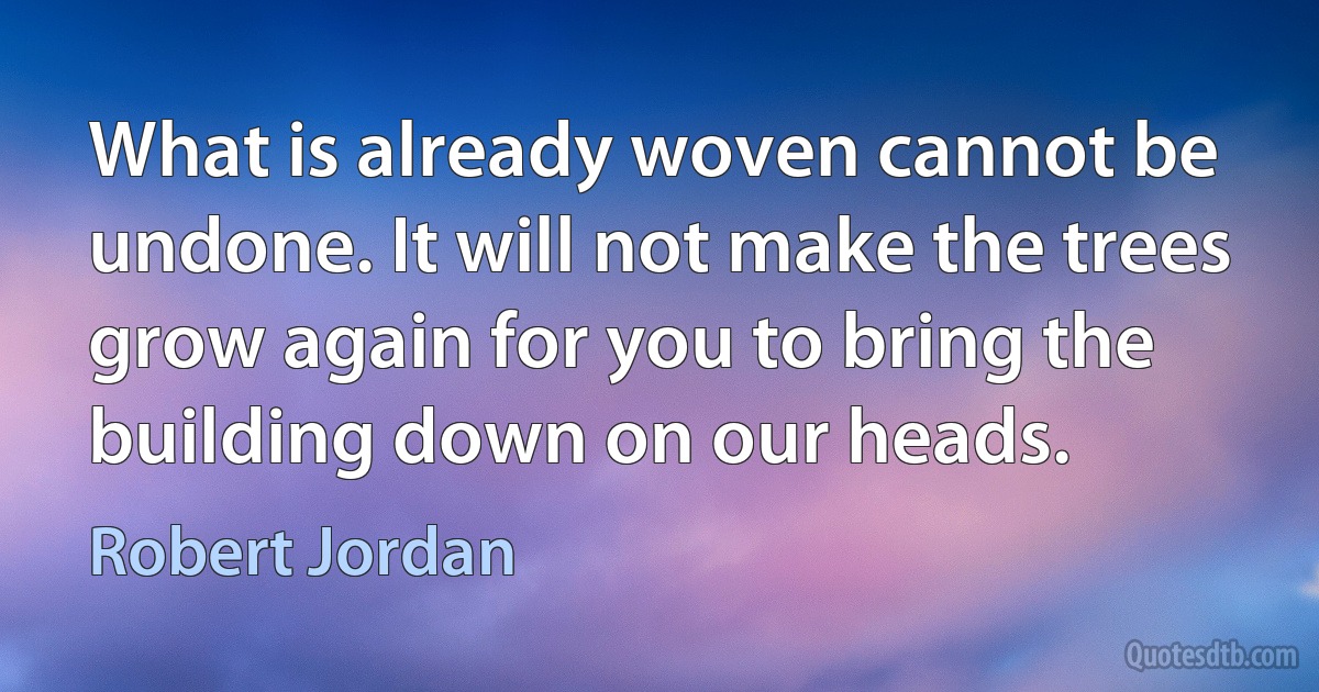 What is already woven cannot be undone. It will not make the trees grow again for you to bring the building down on our heads. (Robert Jordan)