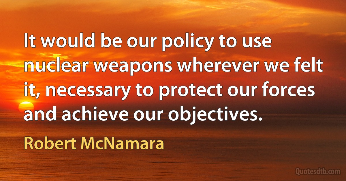 It would be our policy to use nuclear weapons wherever we felt it, necessary to protect our forces and achieve our objectives. (Robert McNamara)