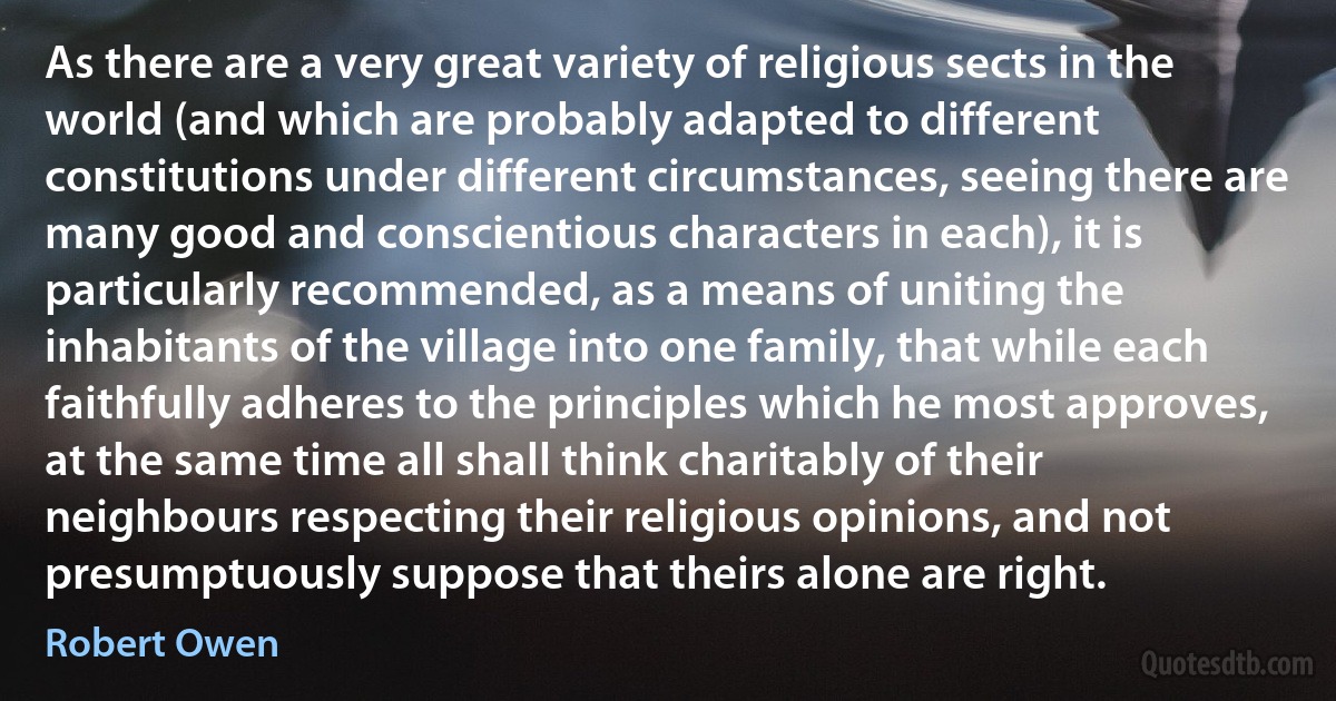 As there are a very great variety of religious sects in the world (and which are probably adapted to different constitutions under different circumstances, seeing there are many good and conscientious characters in each), it is particularly recommended, as a means of uniting the inhabitants of the village into one family, that while each faithfully adheres to the principles which he most approves, at the same time all shall think charitably of their neighbours respecting their religious opinions, and not presumptuously suppose that theirs alone are right. (Robert Owen)