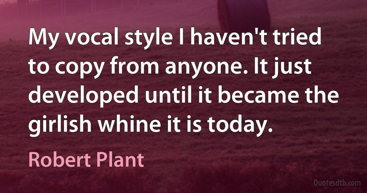 My vocal style I haven't tried to copy from anyone. It just developed until it became the girlish whine it is today. (Robert Plant)