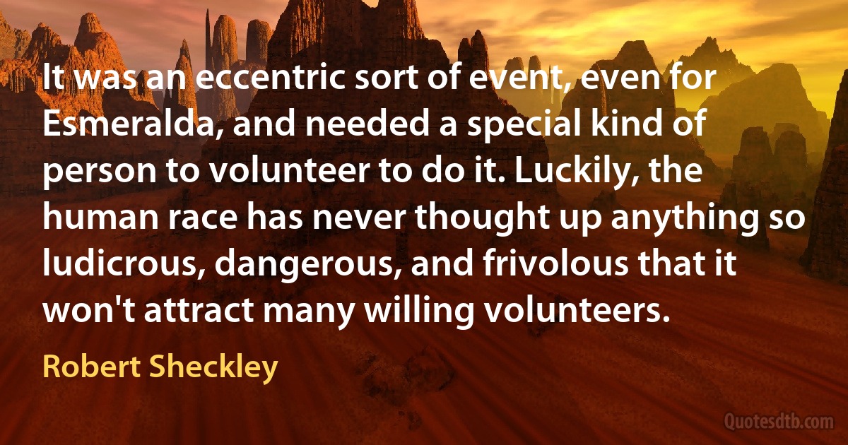 It was an eccentric sort of event, even for Esmeralda, and needed a special kind of person to volunteer to do it. Luckily, the human race has never thought up anything so ludicrous, dangerous, and frivolous that it won't attract many willing volunteers. (Robert Sheckley)