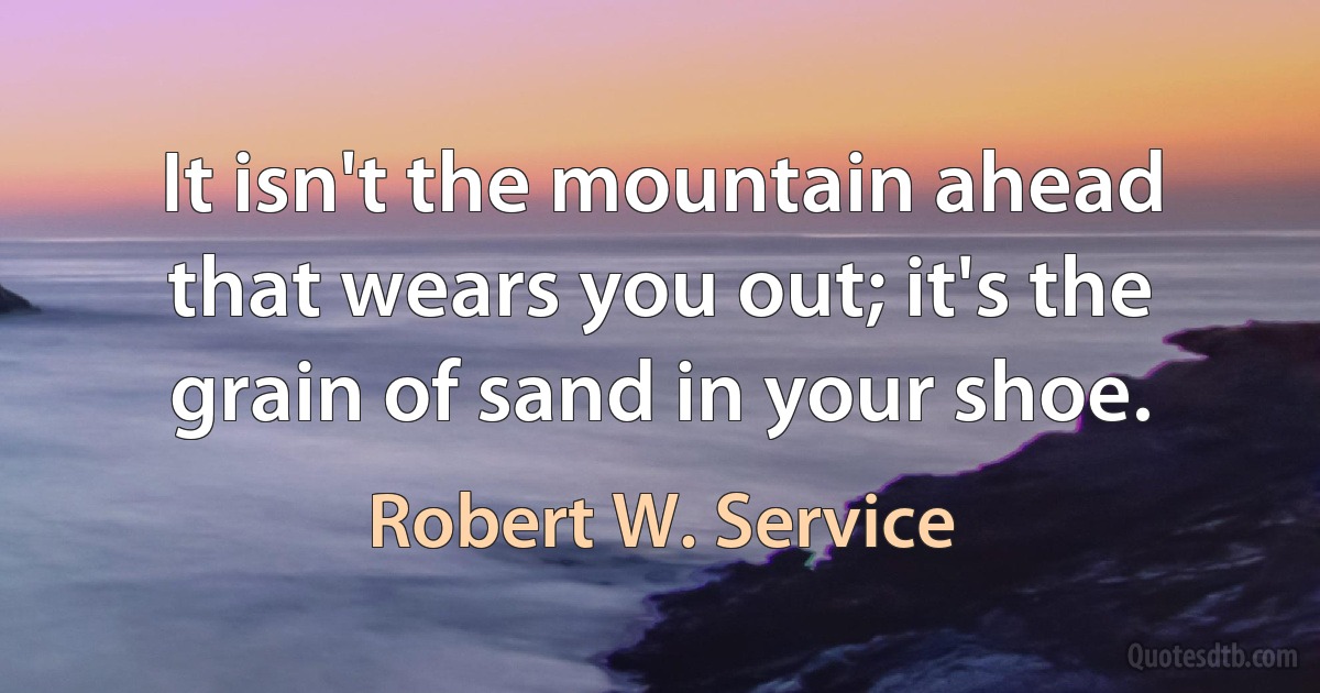 It isn't the mountain ahead that wears you out; it's the grain of sand in your shoe. (Robert W. Service)