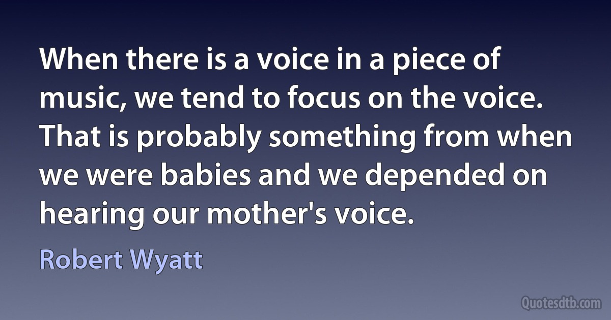 When there is a voice in a piece of music, we tend to focus on the voice. That is probably something from when we were babies and we depended on hearing our mother's voice. (Robert Wyatt)