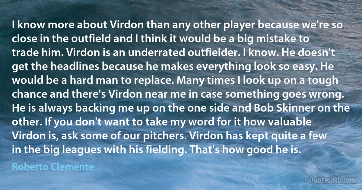 I know more about Virdon than any other player because we're so close in the outfield and I think it would be a big mistake to trade him. Virdon is an underrated outfielder. I know. He doesn't get the headlines because he makes everything look so easy. He would be a hard man to replace. Many times I look up on a tough chance and there's Virdon near me in case something goes wrong. He is always backing me up on the one side and Bob Skinner on the other. If you don't want to take my word for it how valuable Virdon is, ask some of our pitchers. Virdon has kept quite a few in the big leagues with his fielding. That's how good he is. (Roberto Clemente)