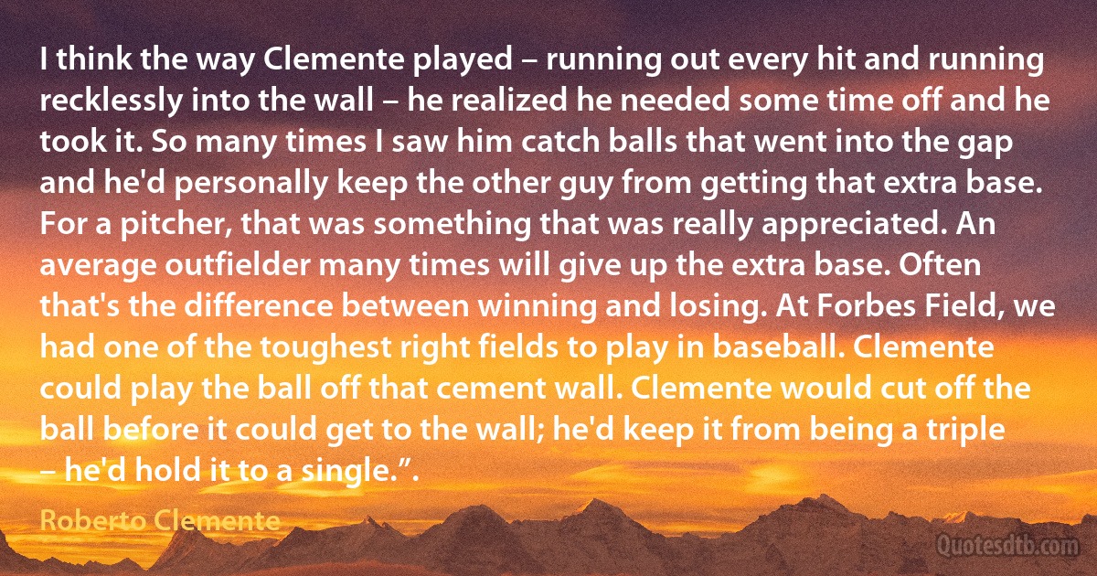 I think the way Clemente played – running out every hit and running recklessly into the wall – he realized he needed some time off and he took it. So many times I saw him catch balls that went into the gap and he'd personally keep the other guy from getting that extra base. For a pitcher, that was something that was really appreciated. An average outfielder many times will give up the extra base. Often that's the difference between winning and losing. At Forbes Field, we had one of the toughest right fields to play in baseball. Clemente could play the ball off that cement wall. Clemente would cut off the ball before it could get to the wall; he'd keep it from being a triple – he'd hold it to a single.”. (Roberto Clemente)