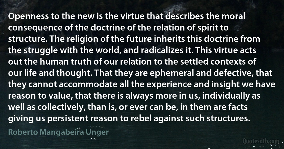 Openness to the new is the virtue that describes the moral consequence of the doctrine of the relation of spirit to structure. The religion of the future inherits this doctrine from the struggle with the world, and radicalizes it. This virtue acts out the human truth of our relation to the settled contexts of our life and thought. That they are ephemeral and defective, that they cannot accommodate all the experience and insight we have reason to value, that there is always more in us, individually as well as collectively, than is, or ever can be, in them are facts giving us persistent reason to rebel against such structures. (Roberto Mangabeira Unger)